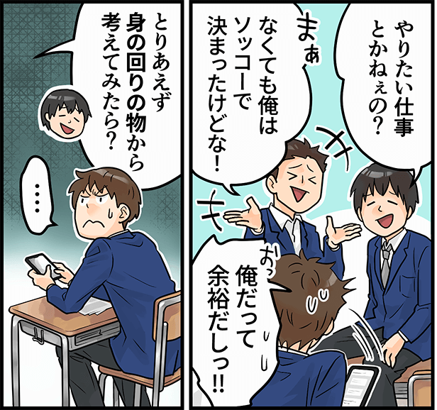 「やりたい仕事とかねぇの？」「なくても俺はソッコーで決まったけどな！」「俺だって余裕だしっ！」「とりあえず身の回りの物から考えてみたら？」